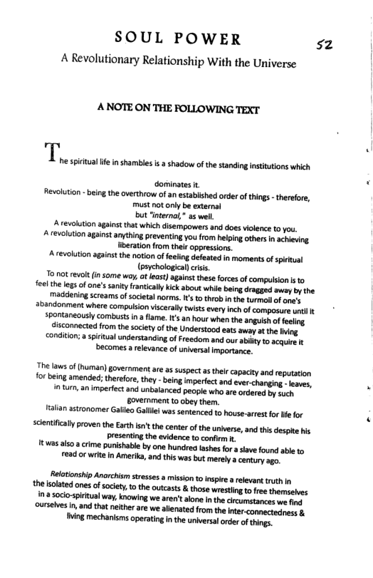 SOUL POWER sz  A Revolutionary Relationship With the Universe  A NOTE ON THE FOLLOWING TEXT  dorminates it FRevolution - being the overthrow of an established order o thigs - therefore, must not only be external but “internal” as well. A revolution against that which disempowers and does violence to you. A evelution against anything preventing you from heling others in achieving liberation from their oppressions. A revolution against the notion of feeling defeated in moments of spiritual (psychological)criss o not revlt (n some way, at east) against these forces of compuision i to feelthe legs o one’s sanity franicaly ick about e being dragged away b the madiening screams of societal norms.I’s to throb in the turmoil of one’s abandonment where compulsion viscerally twists every inch of composare untl spontaneously combustsin a flame. It an hour when the anguish of feeling isconnected rom the scietyof the Understood eats away a the Iing conditon; a spiritualundirstanding of Freedom and our ailty to acquire It becomes a elevance of universal importance.  The laws of (human) government are as suspect a their capacity and reputation for being amended; therefore, they - being imperiectand everhanging..lesves, imtum, an imperfect and unbalanced people who are ordered by such. Eovernment to obey them. talian astronomer Gafleo Gallei was sentenced to house-arrestfor lfe for  scentifically proven the Erth st the center of the universe, and this despte his presenting the evidence to confirm it twas also a crime punishable by one hundred ashes for a slave found able to read or writein Amerika, and ths was but merely a century ago  Relationship Anarchism stresses a mission t inspire a relevant truth In the soated ones of society o the outcasts & those wrestlingtofree thamselves i a socio-sirtual way, knowing we aren’talone n the crcumstances we fing ourslves I, and that neither are we alienated from the iter-connectedness & ving mechanisms operating in the universalorder ofthings. 